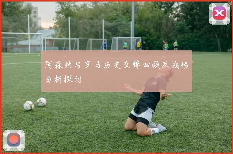 阿森纳与罗马历史交锋回顾及战绩分析探讨